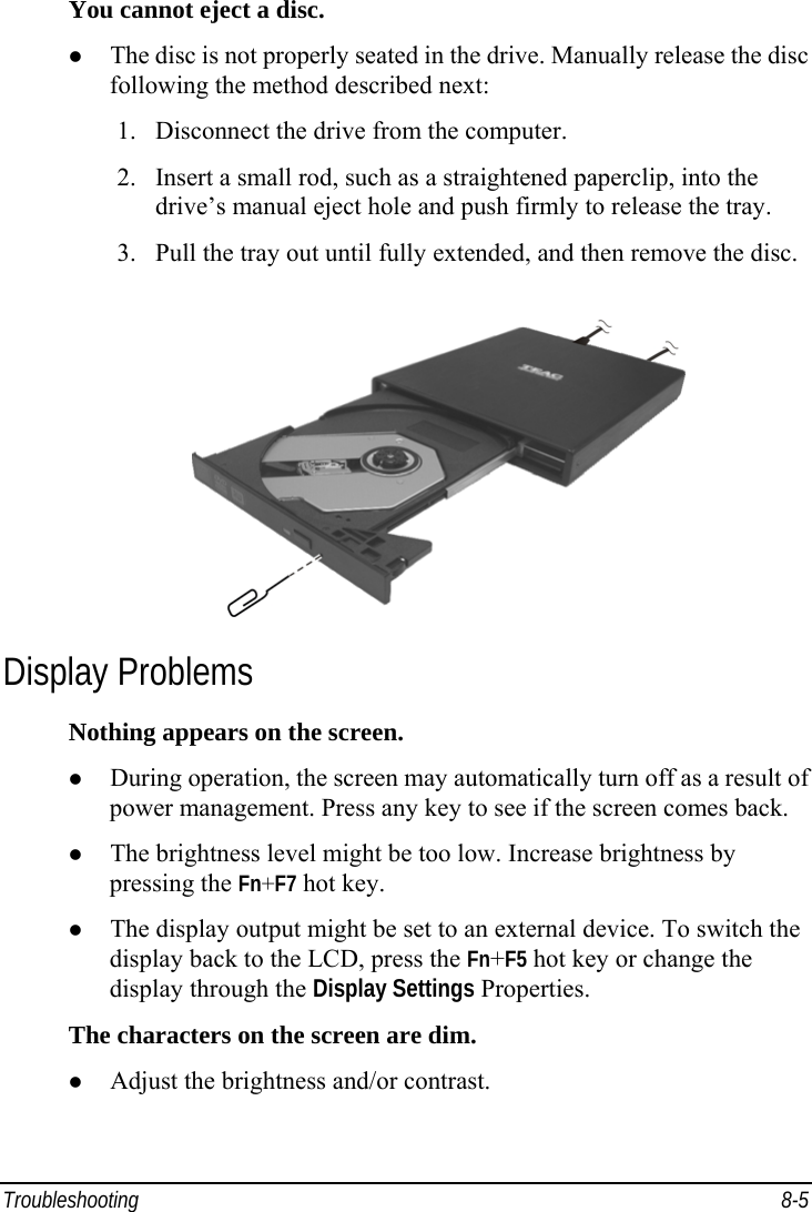  Troubleshooting 8-5 You cannot eject a disc.   The disc is not properly seated in the drive. Manually release the disc following the method described next: 1.  Disconnect the drive from the computer. 2.  Insert a small rod, such as a straightened paperclip, into the drive’s manual eject hole and push firmly to release the tray. 3.  Pull the tray out until fully extended, and then remove the disc.  Display Problems Nothing appears on the screen.   During operation, the screen may automatically turn off as a result of power management. Press any key to see if the screen comes back.   The brightness level might be too low. Increase brightness by pressing the Fn+F7 hot key.   The display output might be set to an external device. To switch the display back to the LCD, press the Fn+F5 hot key or change the display through the Display Settings Properties. The characters on the screen are dim.   Adjust the brightness and/or contrast. 