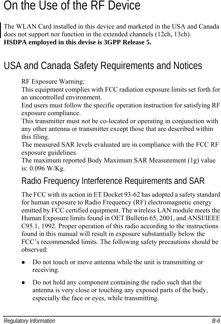  Regulatory Information  B-6 On the Use of the RF Device The WLAN Card installed in this device and marketed in the USA and Canada does not support nor function in the extended channels (12ch, 13ch). HSDPA employed in this devise is 3GPP Release 5. USA and Canada Safety Requirements and Notices RF Exposure Warning: This equipment complies with FCC radiation exposure limits set forth for an uncontrolled environment. End users must follow the specific operation instruction for satisfying RF exposure compliance. This transmitter must not be co-located or operating in conjunction with any other antenna or transmitter except those that are described within this filing. The measured SAR levels evaluated are in compliance with the FCC RF exposure guidelines. The maximum reported Body Maximum SAR Measurement (1g) value is: 0.096 W/Kg. Radio Frequency Interference Requirements and SAR The FCC with its action in ET Docket 93-62 has adopted a safety standard for human exposure to Radio Frequency (RF) electromagnetic energy emitted by FCC certified equipment. The wireless LAN module meets the Human Exposure limits found in OET Bulletin 65, 2001, and ANSI/IEEE C95.1, 1992. Proper operation of this radio according to the instructions found in this manual will result in exposure substantially below the FCC’s recommended limits. The following safety precautions should be observed:   Do not touch or move antenna while the unit is transmitting or receiving.   Do not hold any component containing the radio such that the antenna is very close or touching any exposed parts of the body, especially the face or eyes, while transmitting. 
