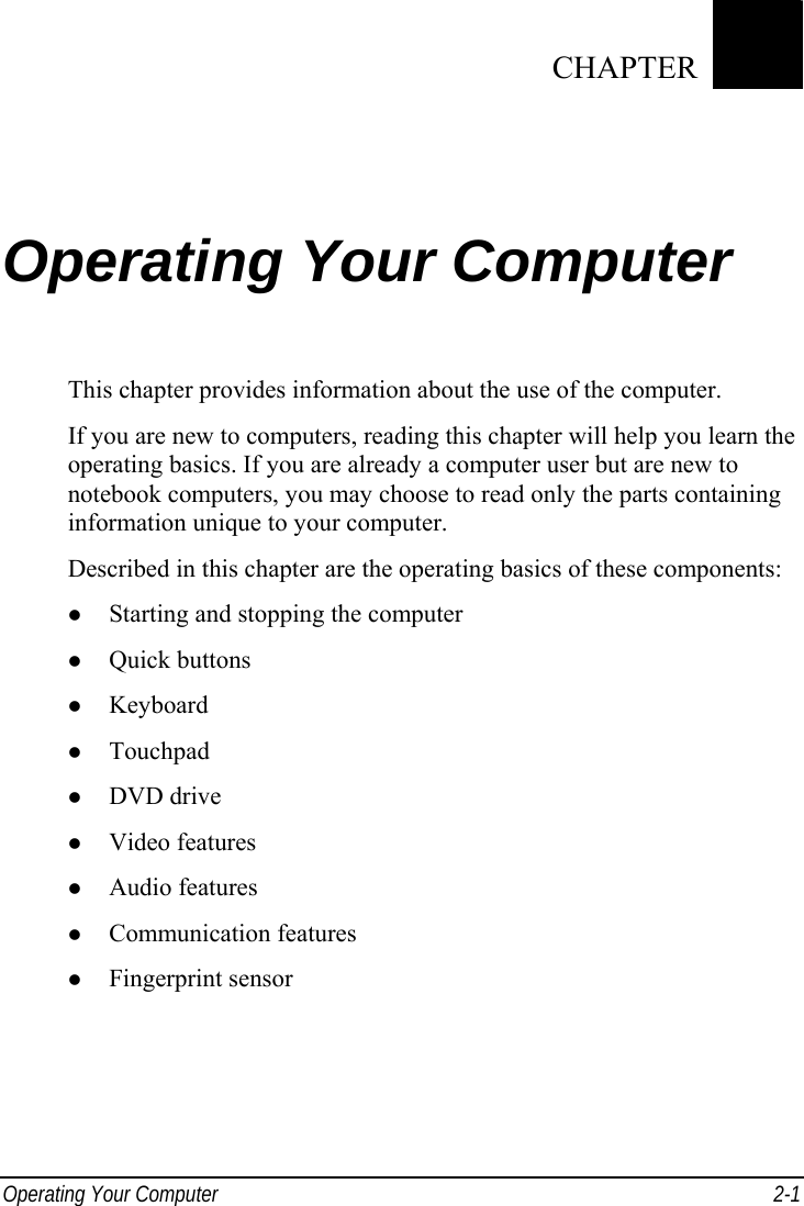  Operating Your Computer  2-1 Chapter   2  Operating Your Computer This chapter provides information about the use of the computer. If you are new to computers, reading this chapter will help you learn the operating basics. If you are already a computer user but are new to notebook computers, you may choose to read only the parts containing information unique to your computer. Described in this chapter are the operating basics of these components:   Starting and stopping the computer   Quick buttons   Keyboard   Touchpad   DVD drive   Video features   Audio features   Communication features   Fingerprint sensor  CHAPTER 