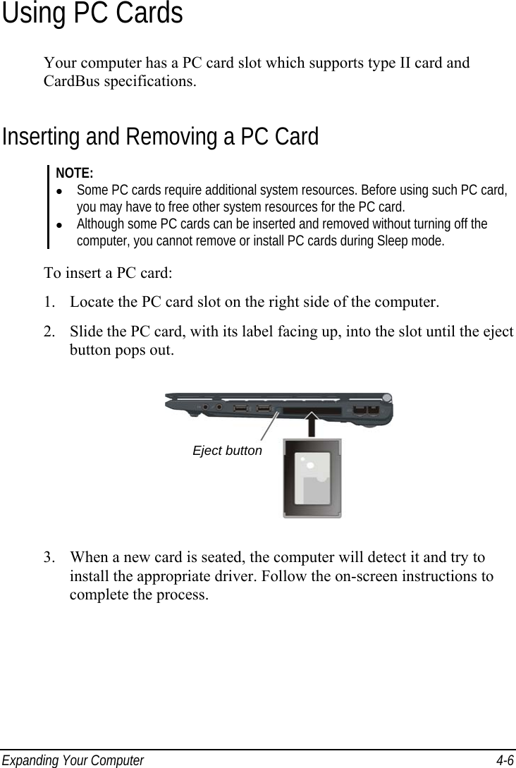  Expanding Your Computer  4-6 Using PC Cards Your computer has a PC card slot which supports type II card and CardBus specifications. Inserting and Removing a PC Card NOTE:   Some PC cards require additional system resources. Before using such PC card, you may have to free other system resources for the PC card.   Although some PC cards can be inserted and removed without turning off the computer, you cannot remove or install PC cards during Sleep mode.  To insert a PC card: 1.  Locate the PC card slot on the right side of the computer. 2.  Slide the PC card, with its label facing up, into the slot until the eject button pops out.  3.  When a new card is seated, the computer will detect it and try to install the appropriate driver. Follow the on-screen instructions to complete the process.  Eject button