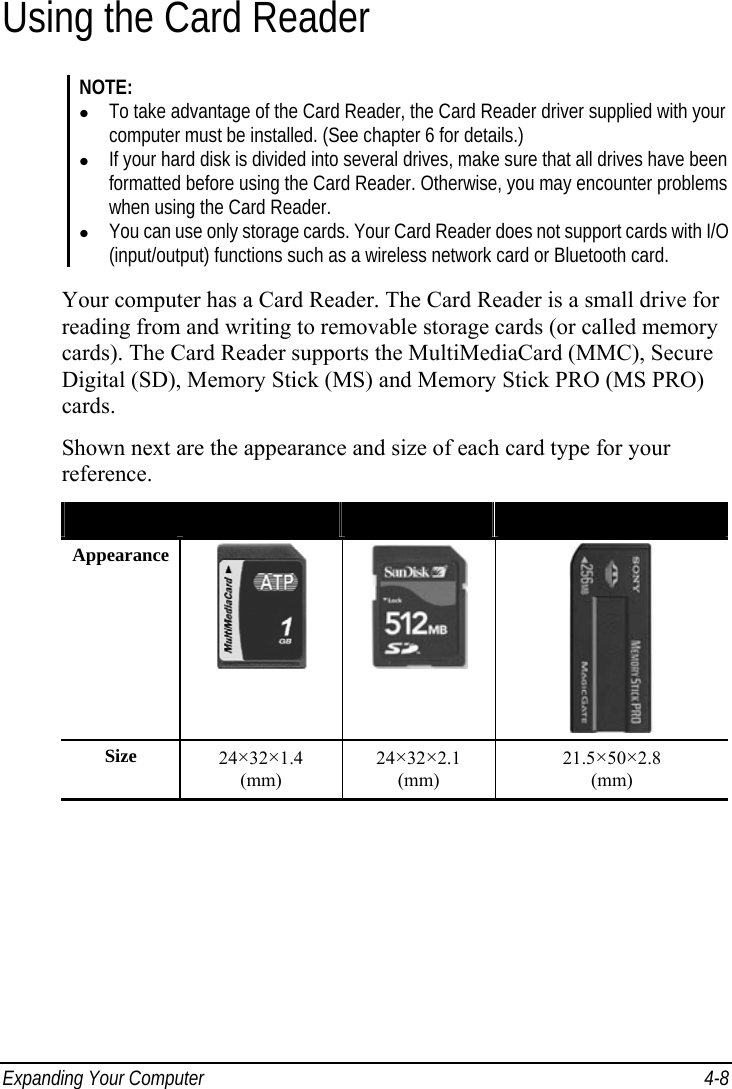  Expanding Your Computer  4-8 Using the Card Reader NOTE:   To take advantage of the Card Reader, the Card Reader driver supplied with your computer must be installed. (See chapter 6 for details.)   If your hard disk is divided into several drives, make sure that all drives have been formatted before using the Card Reader. Otherwise, you may encounter problems when using the Card Reader.   You can use only storage cards. Your Card Reader does not support cards with I/O (input/output) functions such as a wireless network card or Bluetooth card.  Your computer has a Card Reader. The Card Reader is a small drive for reading from and writing to removable storage cards (or called memory cards). The Card Reader supports the MultiMediaCard (MMC), Secure Digital (SD), Memory Stick (MS) and Memory Stick PRO (MS PRO) cards. Shown next are the appearance and size of each card type for your reference. Type  MMC Card  SD Card  MS/MS PRO Card Appearance    Size  24×32×1.4  (mm) 24×32×2.1  (mm) 21.5×50×2.8  (mm)  