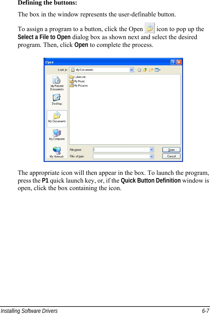  Installing Software Drivers  6-7 Defining the buttons: The box in the window represents the user-definable button. To assign a program to a button, click the Open  icon to pop up the Select a File to Open dialog box as shown next and select the desired program. Then, click Open to complete the process.  The appropriate icon will then appear in the box. To launch the program, press the P1 quick launch key, or, if the Quick Button Definition window is open, click the box containing the icon.    