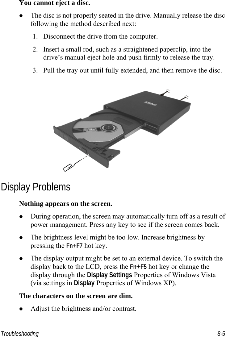  Troubleshooting 8-5 You cannot eject a disc.   The disc is not properly seated in the drive. Manually release the disc following the method described next: 1.  Disconnect the drive from the computer. 2.  Insert a small rod, such as a straightened paperclip, into the drive’s manual eject hole and push firmly to release the tray. 3.  Pull the tray out until fully extended, and then remove the disc.  Display Problems Nothing appears on the screen.   During operation, the screen may automatically turn off as a result of power management. Press any key to see if the screen comes back.   The brightness level might be too low. Increase brightness by pressing the Fn+F7 hot key.   The display output might be set to an external device. To switch the display back to the LCD, press the Fn+F5 hot key or change the display through the Display Settings Properties of Windows Vista (via settings in Display Properties of Windows XP). The characters on the screen are dim.   Adjust the brightness and/or contrast. 