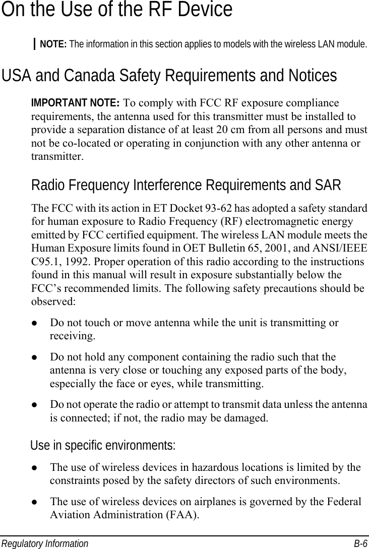 Regulatory Information  B-6 On the Use of the RF Device NOTE: The information in this section applies to models with the wireless LAN module. USA and Canada Safety Requirements and Notices IMPORTANT NOTE: To comply with FCC RF exposure compliance requirements, the antenna used for this transmitter must be installed to provide a separation distance of at least 20 cm from all persons and must not be co-located or operating in conjunction with any other antenna or transmitter. Radio Frequency Interference Requirements and SAR The FCC with its action in ET Docket 93-62 has adopted a safety standard for human exposure to Radio Frequency (RF) electromagnetic energy emitted by FCC certified equipment. The wireless LAN module meets the Human Exposure limits found in OET Bulletin 65, 2001, and ANSI/IEEE C95.1, 1992. Proper operation of this radio according to the instructions found in this manual will result in exposure substantially below the FCC’s recommended limits. The following safety precautions should be observed:   Do not touch or move antenna while the unit is transmitting or receiving.   Do not hold any component containing the radio such that the antenna is very close or touching any exposed parts of the body, especially the face or eyes, while transmitting.   Do not operate the radio or attempt to transmit data unless the antenna is connected; if not, the radio may be damaged. Use in specific environments:   The use of wireless devices in hazardous locations is limited by the constraints posed by the safety directors of such environments.   The use of wireless devices on airplanes is governed by the Federal Aviation Administration (FAA). 