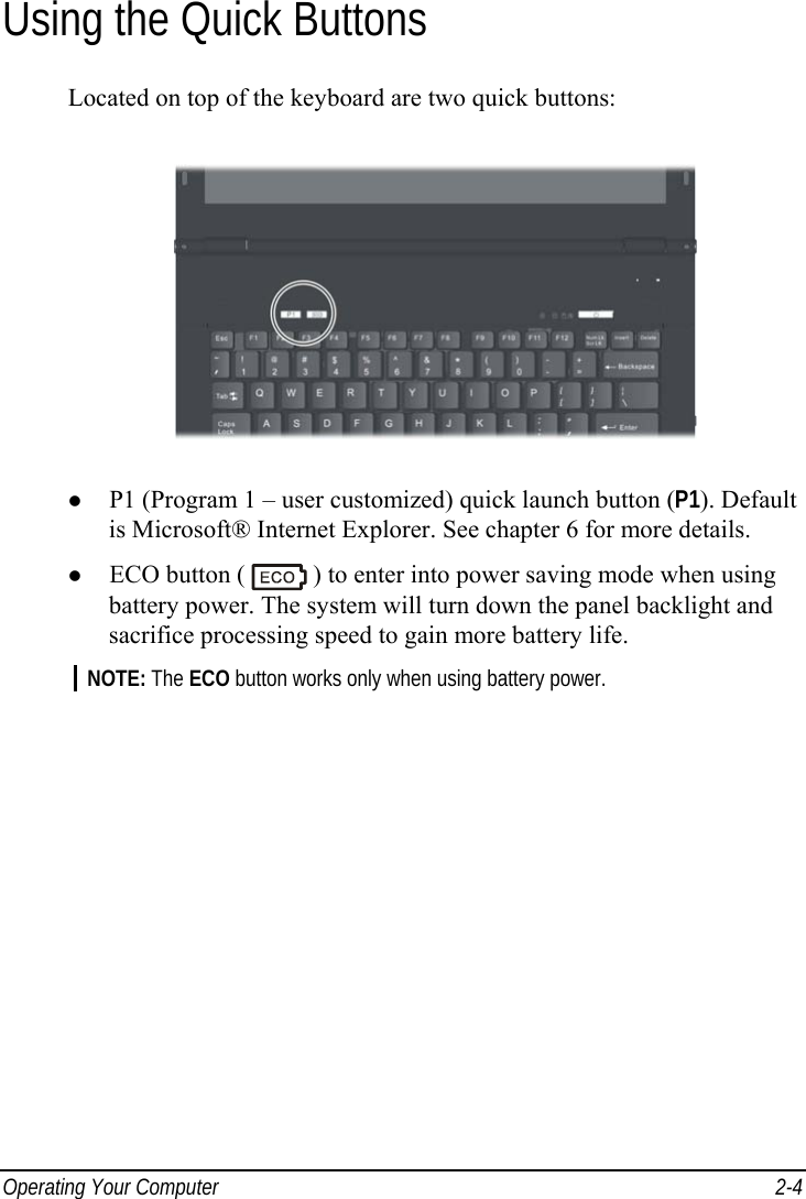  Operating Your Computer  2-4 Using the Quick Buttons Located on top of the keyboard are two quick buttons:    P1 (Program 1 – user customized) quick launch button (P1). Default is Microsoft® Internet Explorer. See chapter 6 for more details.   ECO button (   ) to enter into power saving mode when using battery power. The system will turn down the panel backlight and sacrifice processing speed to gain more battery life. NOTE: The ECO button works only when using battery power.    
