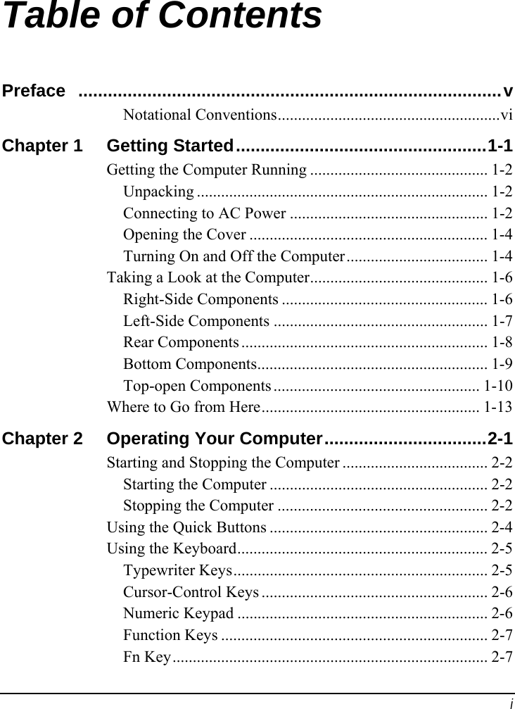 i Table of Contents Preface ......................................................................................v Notational Conventions.......................................................vi Chapter 1  Getting Started...................................................1-1 Getting the Computer Running ............................................ 1-2 Unpacking ........................................................................ 1-2 Connecting to AC Power ................................................. 1-2 Opening the Cover ........................................................... 1-4 Turning On and Off the Computer................................... 1-4 Taking a Look at the Computer............................................ 1-6 Right-Side Components ................................................... 1-6 Left-Side Components ..................................................... 1-7 Rear Components ............................................................. 1-8 Bottom Components......................................................... 1-9 Top-open Components ................................................... 1-10 Where to Go from Here...................................................... 1-13 Chapter 2  Operating Your Computer.................................2-1 Starting and Stopping the Computer .................................... 2-2 Starting the Computer ...................................................... 2-2 Stopping the Computer .................................................... 2-2 Using the Quick Buttons ...................................................... 2-4 Using the Keyboard.............................................................. 2-5 Typewriter Keys............................................................... 2-5 Cursor-Control Keys ........................................................ 2-6 Numeric Keypad .............................................................. 2-6 Function Keys .................................................................. 2-7 Fn Key.............................................................................. 2-7 