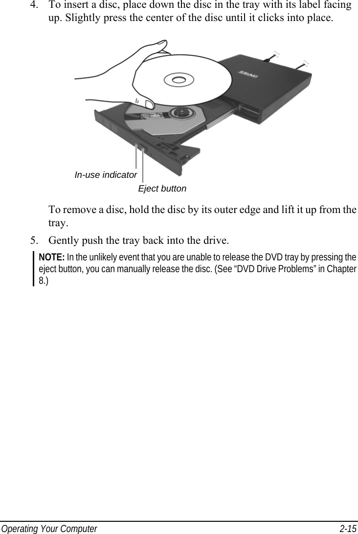  Operating Your Computer  2-15 4.  To insert a disc, place down the disc in the tray with its label facing up. Slightly press the center of the disc until it clicks into place.  To remove a disc, hold the disc by its outer edge and lift it up from the tray. 5.  Gently push the tray back into the drive. NOTE: In the unlikely event that you are unable to release the DVD tray by pressing the eject button, you can manually release the disc. (See “DVD Drive Problems” in Chapter 8.) Eject buttonIn-use indicator