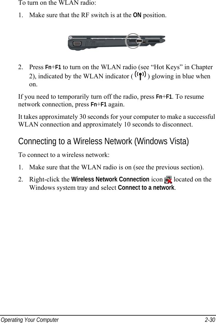  Operating Your Computer  2-30 To turn on the WLAN radio: 1.  Make sure that the RF switch is at the ON position.  2. Press Fn+F1 to turn on the WLAN radio (see “Hot Keys” in Chapter 2), indicated by the WLAN indicator (   ) glowing in blue when on. If you need to temporarily turn off the radio, press Fn+F1. To resume network connection, press Fn+F1 again. It takes approximately 30 seconds for your computer to make a successful WLAN connection and approximately 10 seconds to disconnect. Connecting to a Wireless Network (Windows Vista) To connect to a wireless network: 1.  Make sure that the WLAN radio is on (see the previous section). 2. Right-click the Wireless Network Connection icon   located on the Windows system tray and select Connect to a network. 