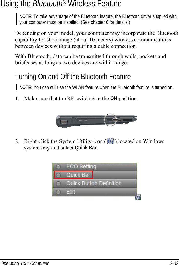  Operating Your Computer  2-33 Using the Bluetooth® Wireless Feature NOTE: To take advantage of the Bluetooth feature, the Bluetooth driver supplied with your computer must be installed. (See chapter 6 for details.)  Depending on your model, your computer may incorporate the Bluetooth capability for short-range (about 10 meters) wireless communications between devices without requiring a cable connection. With Bluetooth, data can be transmitted through walls, pockets and briefcases as long as two devices are within range. Turning On and Off the Bluetooth Feature NOTE: You can still use the WLAN feature when the Bluetooth feature is turned on.  1.  Make sure that the RF switch is at the ON position.  2.  Right-click the System Utility icon (   ) located on Windows system tray and select Quick Bar.  