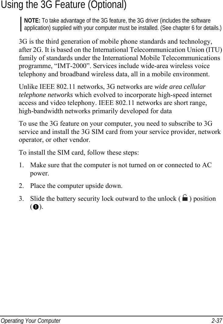  Operating Your Computer  2-37 Using the 3G Feature (Optional) NOTE: To take advantage of the 3G feature, the 3G driver (includes the software application) supplied with your computer must be installed. (See chapter 6 for details.)  3G is the third generation of mobile phone standards and technology, after 2G. It is based on the International Telecommunication Union (ITU) family of standards under the International Mobile Telecommunications programme, “IMT-2000”. Services include wide-area wireless voice telephony and broadband wireless data, all in a mobile environment. Unlike IEEE 802.11 networks, 3G networks are wide area cellular telephone networks which evolved to incorporate high-speed internet access and video telephony. IEEE 802.11 networks are short range, high-bandwidth networks primarily developed for data To use the 3G feature on your computer, you need to subscribe to 3G service and install the 3G SIM card from your service provider, network operator, or other vendor. To install the SIM card, follow these steps: 1.  Make sure that the computer is not turned on or connected to AC power. 2.  Place the computer upside down. 3.  Slide the battery security lock outward to the unlock (  ) position (). 