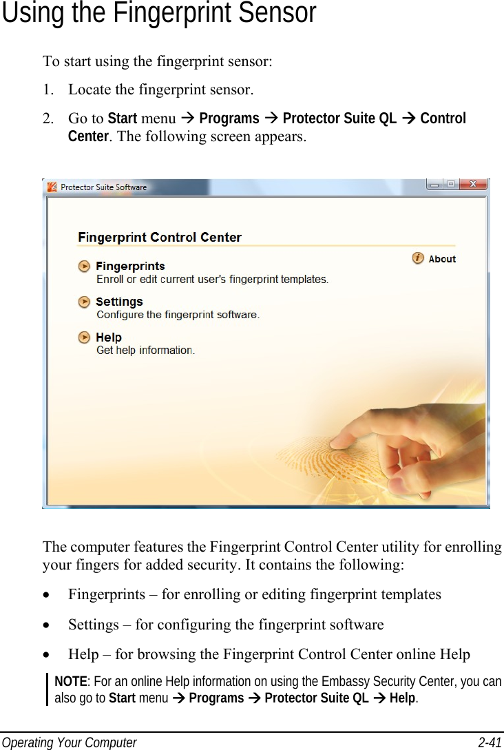  Operating Your Computer  2-41 Using the Fingerprint Sensor To start using the fingerprint sensor: 1.  Locate the fingerprint sensor. 2. Go to Start menu  Programs  Protector Suite QL  Control Center. The following screen appears.  The computer features the Fingerprint Control Center utility for enrolling your fingers for added security. It contains the following: •  Fingerprints – for enrolling or editing fingerprint templates •  Settings – for configuring the fingerprint software •  Help – for browsing the Fingerprint Control Center online Help NOTE: For an online Help information on using the Embassy Security Center, you can also go to Start menu  Programs  Protector Suite QL  Help. 