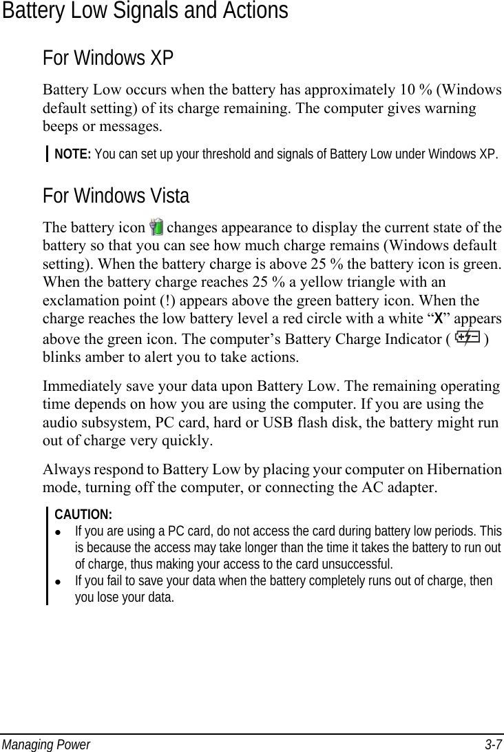  Managing Power  3-7 Battery Low Signals and Actions For Windows XP Battery Low occurs when the battery has approximately 10 % (Windows default setting) of its charge remaining. The computer gives warning beeps or messages. NOTE: You can set up your threshold and signals of Battery Low under Windows XP.  For Windows Vista The battery icon   changes appearance to display the current state of the battery so that you can see how much charge remains (Windows default setting). When the battery charge is above 25 % the battery icon is green. When the battery charge reaches 25 % a yellow triangle with an exclamation point (!) appears above the green battery icon. When the charge reaches the low battery level a red circle with a white “X” appears above the green icon. The computer’s Battery Charge Indicator (   ) blinks amber to alert you to take actions. Immediately save your data upon Battery Low. The remaining operating time depends on how you are using the computer. If you are using the audio subsystem, PC card, hard or USB flash disk, the battery might run out of charge very quickly. Always respond to Battery Low by placing your computer on Hibernation mode, turning off the computer, or connecting the AC adapter. CAUTION:   If you are using a PC card, do not access the card during battery low periods. This is because the access may take longer than the time it takes the battery to run out of charge, thus making your access to the card unsuccessful.   If you fail to save your data when the battery completely runs out of charge, then you lose your data. 