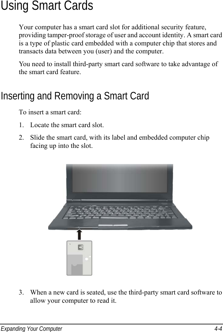  Expanding Your Computer  4-4 Using Smart Cards Your computer has a smart card slot for additional security feature, providing tamper-proof storage of user and account identity. A smart card is a type of plastic card embedded with a computer chip that stores and transacts data between you (user) and the computer. You need to install third-party smart card software to take advantage of the smart card feature. Inserting and Removing a Smart Card To insert a smart card: 1.  Locate the smart card slot. 2.  Slide the smart card, with its label and embedded computer chip facing up into the slot.  3.  When a new card is seated, use the third-party smart card software to allow your computer to read it.  