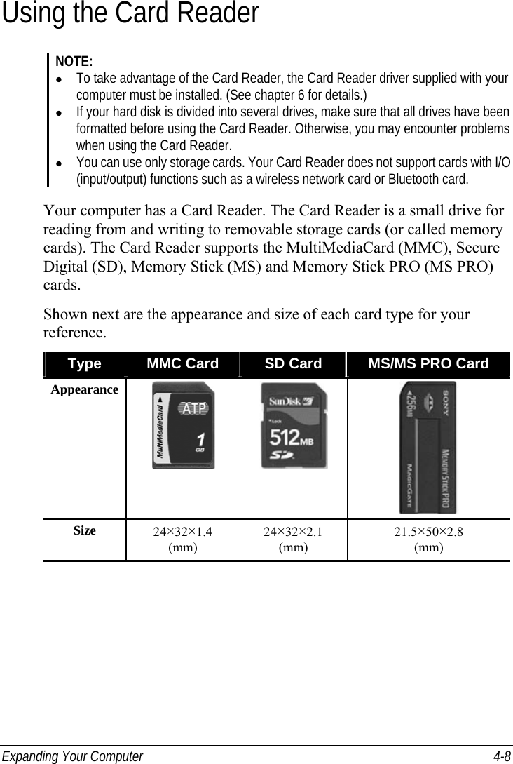  Expanding Your Computer  4-8 Using the Card Reader NOTE:   To take advantage of the Card Reader, the Card Reader driver supplied with your computer must be installed. (See chapter 6 for details.)   If your hard disk is divided into several drives, make sure that all drives have been formatted before using the Card Reader. Otherwise, you may encounter problems when using the Card Reader.   You can use only storage cards. Your Card Reader does not support cards with I/O (input/output) functions such as a wireless network card or Bluetooth card.  Your computer has a Card Reader. The Card Reader is a small drive for reading from and writing to removable storage cards (or called memory cards). The Card Reader supports the MultiMediaCard (MMC), Secure Digital (SD), Memory Stick (MS) and Memory Stick PRO (MS PRO) cards. Shown next are the appearance and size of each card type for your reference. Type  MMC Card  SD Card  MS/MS PRO Card Appearance    Size  24×32×1.4  (mm) 24×32×2.1  (mm) 21.5×50×2.8  (mm)  