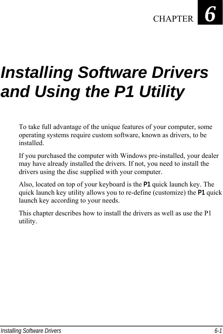  Installing Software Drivers  6-1 Chapter   6  Installing Software Drivers and Using the P1 Utility To take full advantage of the unique features of your computer, some operating systems require custom software, known as drivers, to be installed. If you purchased the computer with Windows pre-installed, your dealer may have already installed the drivers. If not, you need to install the drivers using the disc supplied with your computer. Also, located on top of your keyboard is the P1 quick launch key. The quick launch key utility allows you to re-define (customize) the P1 quick launch key according to your needs. This chapter describes how to install the drivers as well as use the P1 utility.    CHAPTER 
