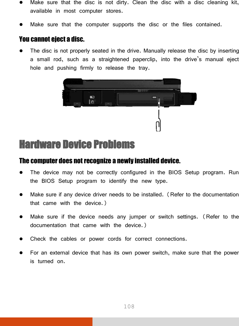  108  Make sure that the disc is not dirty. Clean the disc with a disc cleaning kit, available in most computer stores.  Make sure that the computer supports the disc or the files contained. You cannot eject a disc.  The disc is not properly seated in the drive. Manually release the disc by inserting a small rod, such as a straightened paperclip, into the drive’s manual eject hole and pushing firmly to release the tray.  Hardware Device Problems The computer does not recognize a newly installed device.  The device may not be correctly configured in the BIOS Setup program. Run the BIOS Setup program to identify the new type.  Make sure if any device driver needs to be installed. (Refer to the documentation that came with the device.)  Make sure if the device needs any jumper or switch settings. (Refer to the documentation that came with the device.)  Check the cables or power cords for correct connections.  For an external device that has its own power switch, make sure that the power is turned on. 