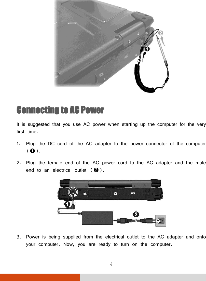  4  Connecting to AC Power It is suggested that you use AC power when starting up the computer for the very first time. 1. Plug the DC cord of the AC adapter to the power connector of the computer (). 2. Plug the female end of the AC power cord to the AC adapter and the male end to an electrical outlet ().  3. Power is being supplied from the electrical outlet to the AC adapter and onto your computer. Now, you are ready to turn on the computer. 