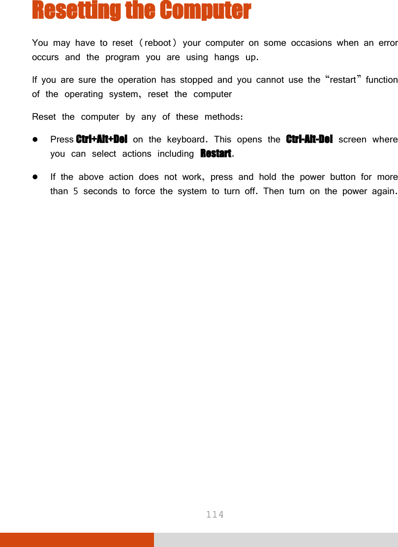  114 Resetting the Computer You may have to reset (reboot) your computer on some occasions when an error occurs and the program you are using hangs up. If you are sure the operation has stopped and you cannot use the “restart” function of the operating system, reset the computer  Reset the computer by any of these methods:  Press Ctrl+Alt+Del on the keyboard. This opens the Ctrl-Alt-Del screen where you can select actions including Restart.  If the above action does not work, press and hold the power button for more than 5 seconds to force the system to turn off. Then turn on the power again.   
