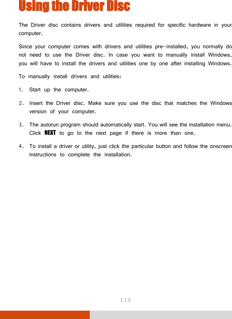  119 Using the Driver Disc The Driver disc contains drivers and utilities required for specific hardware in your computer. Since your computer comes with drivers and utilities pre-installed, you normally do not need to use the Driver disc. In case you want to manually install Windows, you will have to install the drivers and utilities one by one after installing Windows. To manually install drivers and utilities: 1. Start up the computer. 2. Insert the Driver disc. Make sure you use the disc that matches the Windows version of your computer. 3. The autorun program should automatically start. You will see the installation menu. Click NEXT to go to the next page if there is more than one. 4. To install a driver or utility, just click the particular button and follow the onscreen instructions to complete the installation. 
