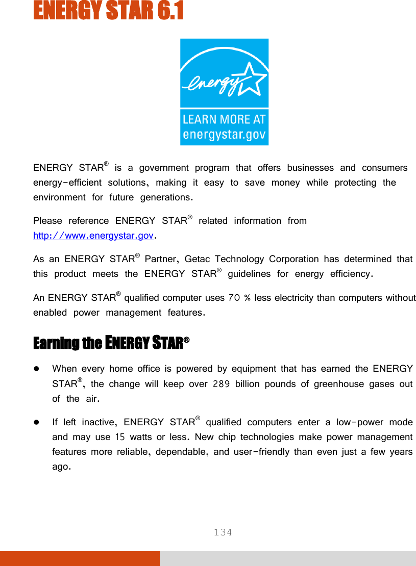  134 ENERGY STAR 6.1  ENERGY STAR® is a government program that offers businesses and consumers energy-efficient solutions, making it easy to save money while protecting the environment for future generations. Please reference ENERGY STAR® related information from http://www.energystar.gov. As an ENERGY STAR® Partner, Getac Technology Corporation has determined that this product meets the ENERGY STAR® guidelines for energy efficiency. An ENERGY STAR® qualified computer uses 70 % less electricity than computers without enabled power management features. Earning the ENERGY STAR®  When every home office is powered by equipment that has earned the ENERGY STAR®, the change will keep over 289 billion pounds of greenhouse gases out of the air.  If left inactive, ENERGY STAR® qualified computers enter a low-power mode and may use 15 watts or less. New chip technologies make power management features more reliable, dependable, and user-friendly than even just a few years ago. 