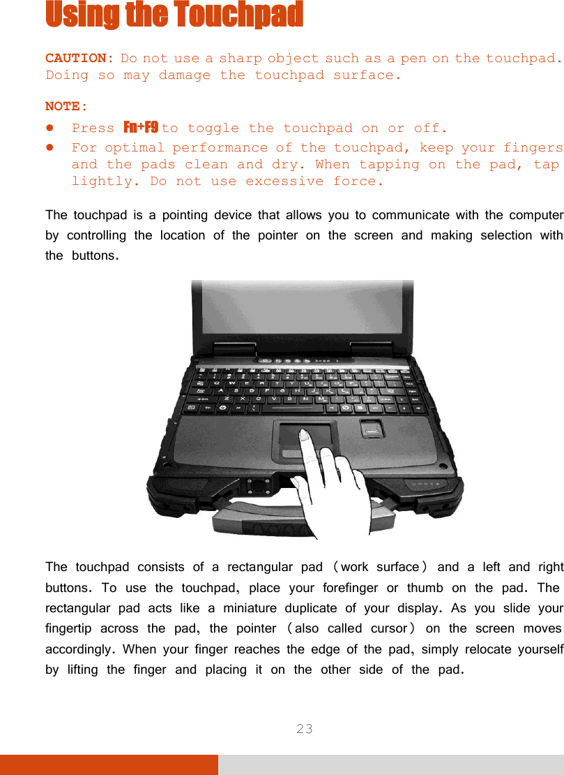  23 Using the Touchpad CAUTION: Do not use a sharp object such as a pen on the touchpad. Doing so may damage the touchpad surface.  NOTE:  Press Fn+F9 to toggle the touchpad on or off.  For optimal performance of the touchpad, keep your fingers and the pads clean and dry. When tapping on the pad, tap lightly. Do not use excessive force.  The touchpad is a pointing device that allows you to communicate with the computer by controlling the location of the pointer on the screen and making selection with the buttons.  The touchpad consists of a rectangular pad (work surface) and a left and right buttons. To use the touchpad, place your forefinger or thumb on the pad. The rectangular pad acts like a miniature duplicate of your display. As you slide your fingertip across the pad, the pointer (also called cursor) on the screen moves accordingly. When your finger reaches the edge of the pad, simply relocate yourself by lifting the finger and placing it on the other side of the pad. 