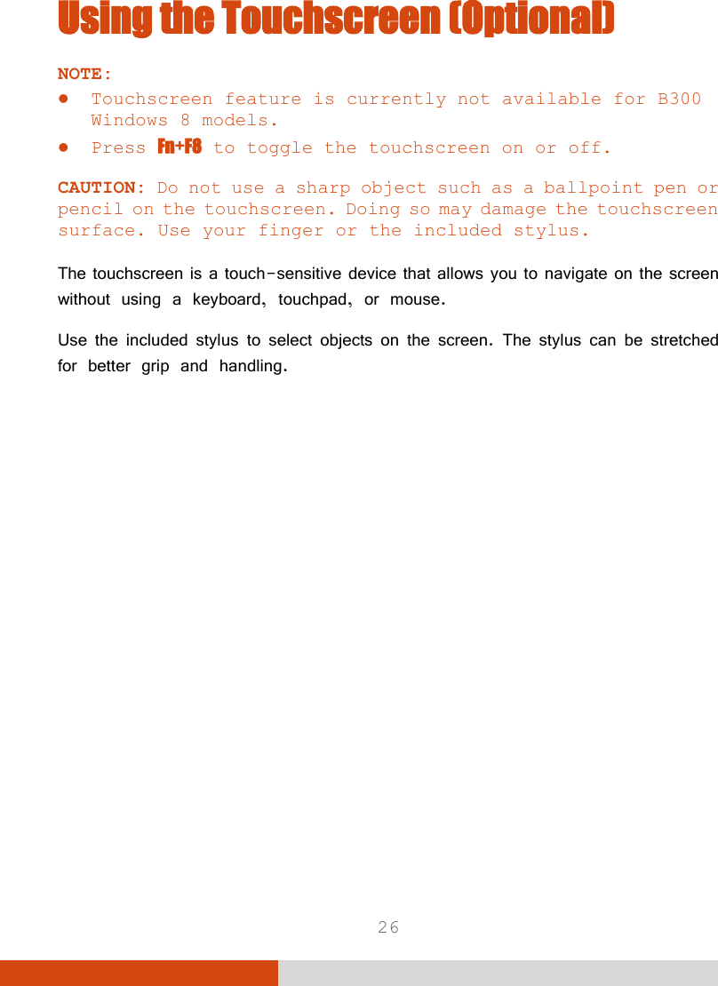  26 Using the Touchscreen (Optional) NOTE:   Touchscreen feature is currently not available for B300 Windows 8 models.  Press Fn+F8 to toggle the touchscreen on or off.  CAUTION: Do not use a sharp object such as a ballpoint pen or pencil on the touchscreen. Doing so may damage the touchscreen surface. Use your finger or the included stylus.  The touchscreen is a touch-sensitive device that allows you to navigate on the screen without using a keyboard, touchpad, or mouse. Use the included stylus to select objects on the screen. The stylus can be stretched for better grip and handling. 