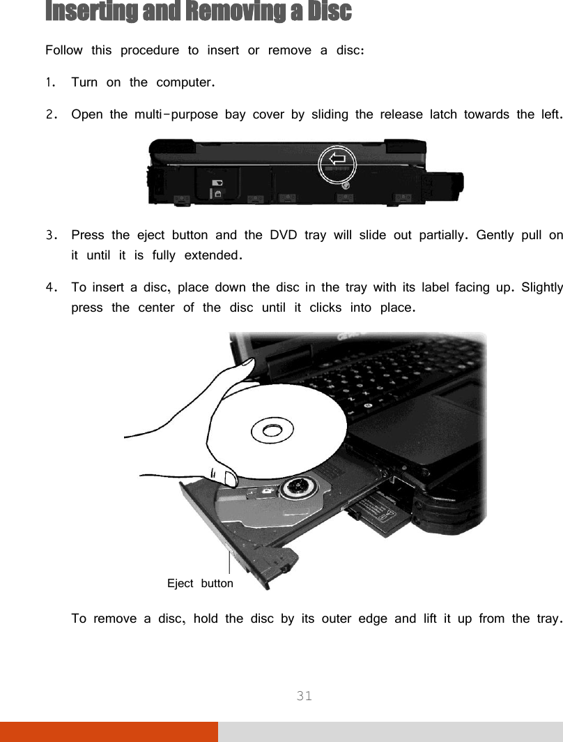  31  Inserting and Removing a Disc Follow this procedure to insert or remove a disc: 1. Turn on the computer. 2. Open the multi-purpose bay cover by sliding the release latch towards the left.  3. Press the eject button and the DVD tray will slide out partially. Gently pull on it until it is fully extended. 4. To insert a disc, place down the disc in the tray with its label facing up. Slightly press the center of the disc until it clicks into place.  To remove a disc, hold the disc by its outer edge and lift it up from the tray. Eject button 