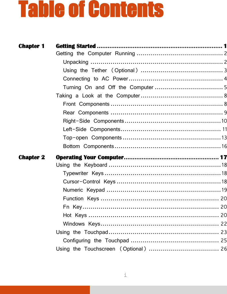  i Table of Contents Chapter 1 Getting Started ...................................................................... 1 Getting the Computer Running ........................................... 2 Unpacking .................................................................. 2 Using the Tether (Optional) ......................................... 3 Connecting to AC Power ............................................... 4 Turning On and Off the Computer .................................. 5 Taking a Look at the Computer ......................................... 8 Front Components ........................................................ 8 Rear Components ........................................................ 9 Right-Side Components ................................................ 10 Left-Side Components .................................................. 11 Top-open Components ................................................. 13 Bottom Components ..................................................... 16 Chapter 2 Operating Your Computer ..................................................... 17 Using the Keyboard ........................................................ 18 Typewriter Keys .......................................................... 18 Cursor-Control Keys .................................................... 18 Numeric Keypad ......................................................... 19 Function Keys ........................................................... 20 Fn Key .................................................................... 20 Hot Keys ................................................................. 20 Windows Keys ........................................................... 22 Using the Touchpad ....................................................... 23 Configuring the Touchpad ............................................ 25 Using the Touchscreen (Optional) ................................... 26 