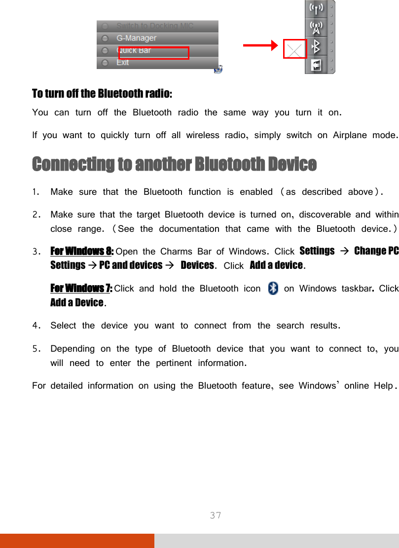  37                To turn off the Bluetooth radio: You can turn off the Bluetooth radio the same way you turn it on. If you want to quickly turn off all wireless radio, simply switch on Airplane mode. Connecting to another Bluetooth Device 1. Make sure that the Bluetooth function is enabled (as described above). 2. Make sure that the target Bluetooth device is turned on, discoverable and within close range. (See the documentation that came with the Bluetooth device.) 3. For Windows 8: Open the Charms Bar of Windows. Click Settings  Change PC Settings  PC and devices  Devices. Click Add a device. For Windows 7: Click and hold the Bluetooth icon  on Windows taskbar. Click Add a Device. 4. Select the device you want to connect from the search results. 5. Depending on the type of Bluetooth device that you want to connect to, you will need to enter the pertinent information. For detailed information on using the Bluetooth feature, see Windows’ online Help. 