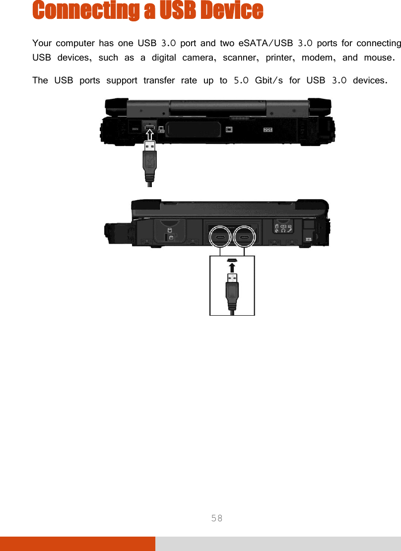  58 Connecting a USB Device  Your computer has one USB 3.0 port and two eSATA/USB 3.0 ports for connecting USB devices, such as a digital camera, scanner, printer, modem, and mouse. The USB ports support transfer rate up to 5.0 Gbit/s for USB 3.0 devices.   