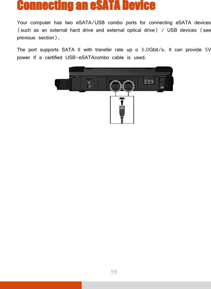  59 Connecting an eSATA Device Your computer has two eSATA/USB combo ports for connecting eSATA devices (such as an external hard drive and external optical drive) / USB devices (see previous section). The port supports SATA II with transfer rate up o 3.0Gbit/s. It can provide 5V power if a certified USB-eSATAcombo cable is used.   