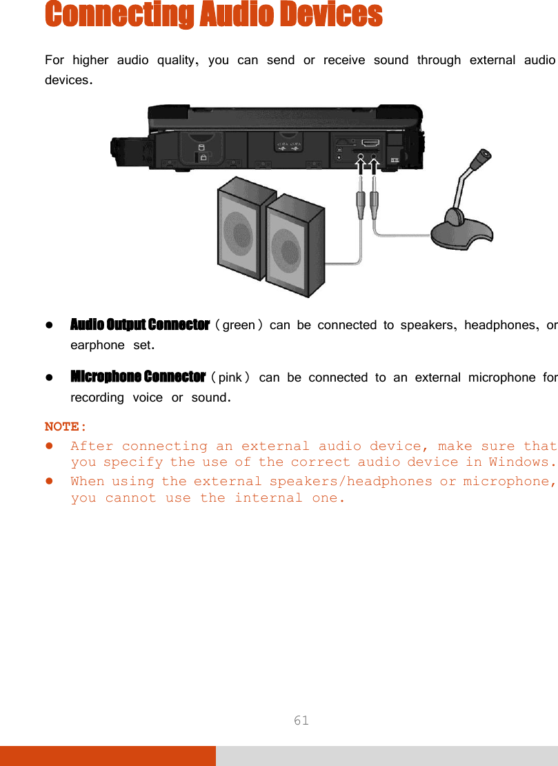  61 Connecting Audio Devices For higher audio quality, you can send or receive sound through external audio devices.   Audio Output Connector (green) can be connected to speakers, headphones, or earphone set.  Microphone Connector (pink) can be connected to an external microphone for recording voice or sound. NOTE:  After connecting an external audio device, make sure that you specify the use of the correct audio device in Windows.  When using the external speakers/headphones or microphone, you cannot use the internal one.    