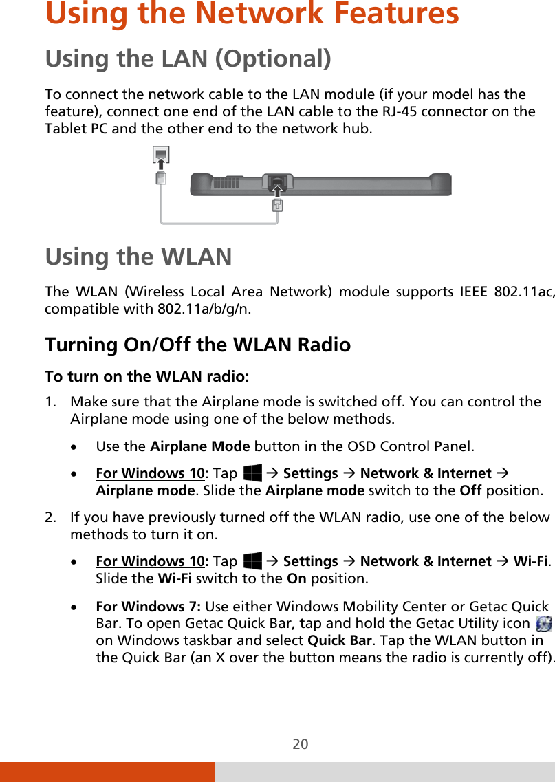 20 Using the Network Features Using the LAN (Optional) To connect the network cable to the LAN module (if your model has the feature), connect one end of the LAN cable to the RJ-45 connector on the Tablet PC and the other end to the network hub.  Using the WLAN The WLAN (Wireless Local Area Network) module supports IEEE 802.11ac, compatible with 802.11a/b/g/n.  Turning On/Off the WLAN Radio To turn on the WLAN radio: 1. Make sure that the Airplane mode is switched off. You can control the Airplane mode using one of the below methods. • Use the Airplane Mode button in the OSD Control Panel. • For Windows 10: Tap    Settings  Network &amp; Internet  Airplane mode. Slide the Airplane mode switch to the Off position. 2. If you have previously turned off the WLAN radio, use one of the below methods to turn it on. • For Windows 10: Tap    Settings  Network &amp; Internet  Wi-Fi.  Slide the Wi-Fi switch to the On position. • For Windows 7: Use either Windows Mobility Center or Getac Quick Bar. To open Getac Quick Bar, tap and hold the Getac Utility icon   on Windows taskbar and select Quick Bar. Tap the WLAN button in the Quick Bar (an X over the button means the radio is currently off). 