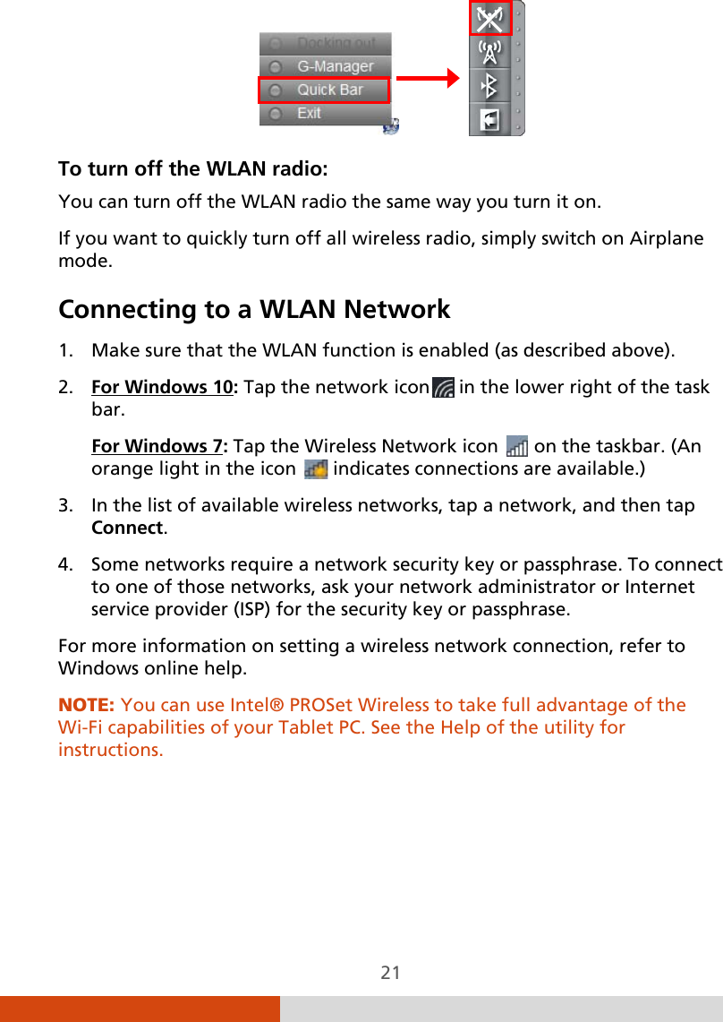  21                To turn off the WLAN radio:  You can turn off the WLAN radio the same way you turn it on. If you want to quickly turn off all wireless radio, simply switch on Airplane mode. Connecting to a WLAN Network 1. Make sure that the WLAN function is enabled (as described above). 2. For Windows 10: Tap the network icon  in the lower right of the task bar. For Windows 7: Tap the Wireless Network icon   on the taskbar. (An orange light in the icon   indicates connections are available.) 3. In the list of available wireless networks, tap a network, and then tap Connect. 4. Some networks require a network security key or passphrase. To connect to one of those networks, ask your network administrator or Internet service provider (ISP) for the security key or passphrase. For more information on setting a wireless network connection, refer to Windows online help. NOTE: You can use Intel® PROSet Wireless to take full advantage of the Wi-Fi capabilities of your Tablet PC. See the Help of the utility for instructions. 
