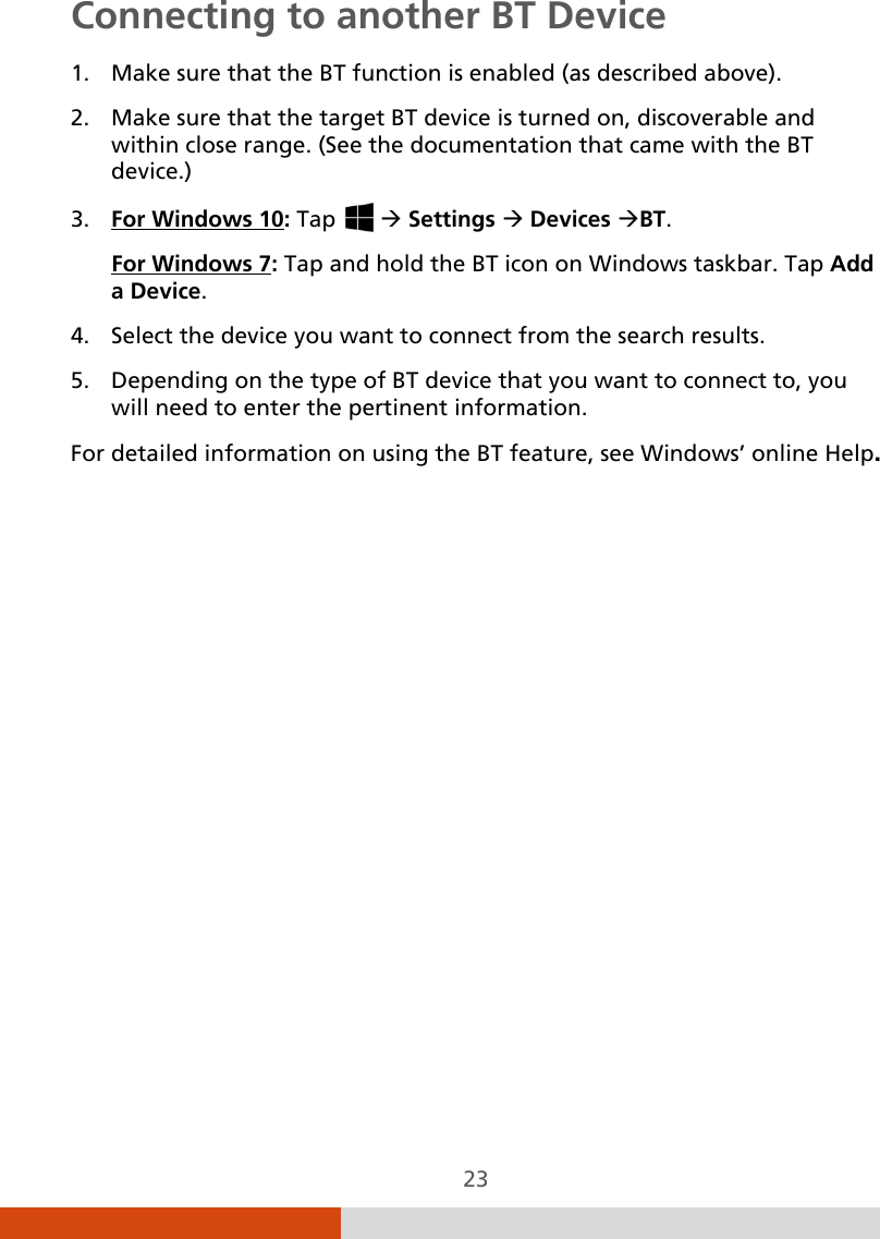  23 Connecting to another BT Device  1. Make sure that the BT function is enabled (as described above). 2. Make sure that the target BT device is turned on, discoverable and within close range. (See the documentation that came with the BT device.) 3. For Windows 10: Tap    Settings  Devices BT. For Windows 7: Tap and hold the BT icon on Windows taskbar. Tap Add a Device. 4. Select the device you want to connect from the search results. 5. Depending on the type of BT device that you want to connect to, you will need to enter the pertinent information. For detailed information on using the BT feature, see Windows’ online Help. 