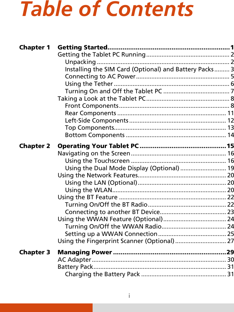  i Table of Contents Chapter 1 Getting Started ................................................................. 1 Getting the Tablet PC Running ................................................. 2 Unpacking .............................................................................. 2 Installing the SIM Card (Optional) and Battery Packs ......... 3 Connecting to AC Power ....................................................... 5 Using the Tether .................................................................... 6 Turning On and Off the Tablet PC ....................................... 7 Taking a Look at the Tablet PC ................................................. 8 Front Components ................................................................. 8 Rear Components ................................................................ 11 Left-Side Components ......................................................... 12 Top Components.................................................................. 13 Bottom Components ........................................................... 14 Chapter 2 Operating Your Tablet PC .............................................. 15 Navigating on the Screen ........................................................ 16 Using the Touchscreen ........................................................ 16 Using the Dual Mode Display (Optional) ........................... 19 Using the Network Features .................................................... 20 Using the LAN (Optional) .................................................... 20 Using the WLAN................................................................... 20 Using the BT Feature ............................................................... 22 Turning On/Off the BT Radio .............................................. 22 Connecting to another BT Device ....................................... 23 Using the WWAN Feature (Optional) ..................................... 24 Turning On/Off the WWAN Radio ...................................... 24 Setting up a WWAN Connection ........................................ 25 Using the Fingerprint Scanner (Optional) .............................. 27 Chapter 3 Managing Power ............................................................ 29 AC Adapter ............................................................................... 30 Battery Pack .............................................................................. 31 Charging the Battery Pack .................................................. 31 