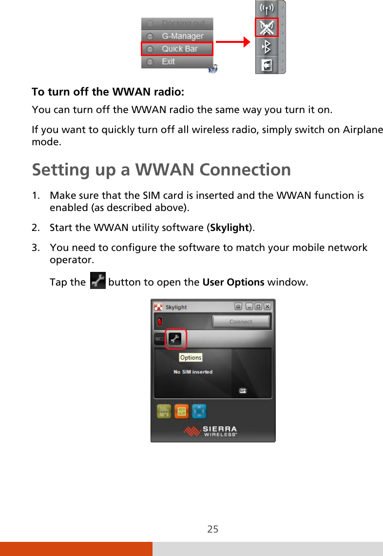  25                To turn off the WWAN radio: You can turn off the WWAN radio the same way you turn it on.  If you want to quickly turn off all wireless radio, simply switch on Airplane mode. Setting up a WWAN Connection 1. Make sure that the SIM card is inserted and the WWAN function is enabled (as described above). 2. Start the WWAN utility software (Skylight). 3. You need to configure the software to match your mobile network operator. Tap the   button to open the User Options window.    