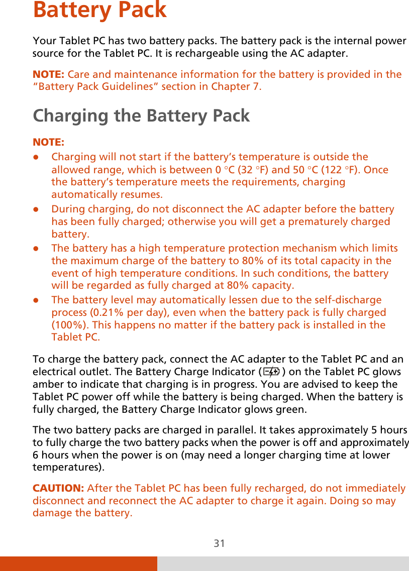  31 Battery Pack Your Tablet PC has two battery packs. The battery pack is the internal power source for the Tablet PC. It is rechargeable using the AC adapter. NOTE: Care and maintenance information for the battery is provided in the “Battery Pack Guidelines” section in Chapter 7. Charging the Battery Pack NOTE:  Charging will not start if the battery’s temperature is outside the allowed range, which is between 0 °C (32 °F) and 50 °C (122 °F). Once the battery’s temperature meets the requirements, charging automatically resumes.  During charging, do not disconnect the AC adapter before the battery has been fully charged; otherwise you will get a prematurely charged battery.  The battery has a high temperature protection mechanism which limits the maximum charge of the battery to 80% of its total capacity in the event of high temperature conditions. In such conditions, the battery will be regarded as fully charged at 80% capacity.  The battery level may automatically lessen due to the self-discharge process (0.21% per day), even when the battery pack is fully charged (100%). This happens no matter if the battery pack is installed in the Tablet PC.  To charge the battery pack, connect the AC adapter to the Tablet PC and an electrical outlet. The Battery Charge Indicator (  ) on the Tablet PC glows amber to indicate that charging is in progress. You are advised to keep the Tablet PC power off while the battery is being charged. When the battery is fully charged, the Battery Charge Indicator glows green. The two battery packs are charged in parallel. It takes approximately 5 hours to fully charge the two battery packs when the power is off and approximately 6 hours when the power is on (may need a longer charging time at lower temperatures). CAUTION: After the Tablet PC has been fully recharged, do not immediately disconnect and reconnect the AC adapter to charge it again. Doing so may damage the battery. 
