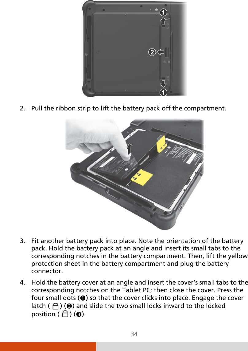 34  2. Pull the ribbon strip to lift the battery pack off the compartment.  3. Fit another battery pack into place. Note the orientation of the battery pack. Hold the battery pack at an angle and insert its small tabs to the corresponding notches in the battery compartment. Then, lift the yellow protection sheet in the battery compartment and plug the battery connector. 4. Hold the battery cover at an angle and insert the cover’s small tabs to the corresponding notches on the Tablet PC; then close the cover. Press the four small dots () so that the cover clicks into place. Engage the cover latch (   ) () and slide the two small locks inward to the locked position (   ) (). 