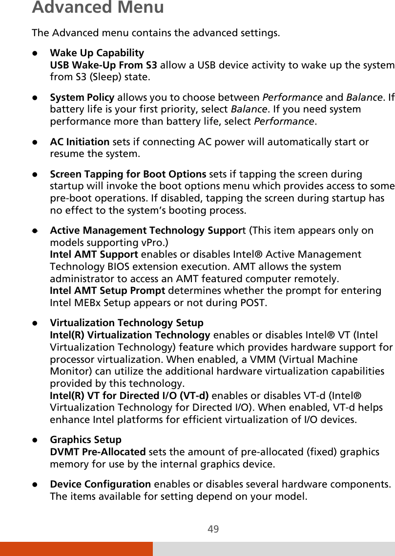  49 Advanced Menu The Advanced menu contains the advanced settings.  Wake Up Capability USB Wake-Up From S3 allow a USB device activity to wake up the system from S3 (Sleep) state.  System Policy allows you to choose between Performance and Balance. If battery life is your first priority, select Balance. If you need system performance more than battery life, select Performance.  AC Initiation sets if connecting AC power will automatically start or resume the system.  Screen Tapping for Boot Options sets if tapping the screen during startup will invoke the boot options menu which provides access to some pre-boot operations. If disabled, tapping the screen during startup has no effect to the system’s booting process.  Active Management Technology Support (This item appears only on models supporting vPro.) Intel AMT Support enables or disables Intel® Active Management Technology BIOS extension execution. AMT allows the system administrator to access an AMT featured computer remotely. Intel AMT Setup Prompt determines whether the prompt for entering Intel MEBx Setup appears or not during POST.   Virtualization Technology Setup Intel(R) Virtualization Technology enables or disables Intel® VT (Intel Virtualization Technology) feature which provides hardware support for processor virtualization. When enabled, a VMM (Virtual Machine Monitor) can utilize the additional hardware virtualization capabilities provided by this technology. Intel(R) VT for Directed I/O (VT-d) enables or disables VT-d (Intel® Virtualization Technology for Directed I/O). When enabled, VT-d helps enhance Intel platforms for efficient virtualization of I/O devices.  Graphics Setup  DVMT Pre-Allocated sets the amount of pre-allocated (fixed) graphics memory for use by the internal graphics device.  Device Configuration enables or disables several hardware components. The items available for setting depend on your model. 