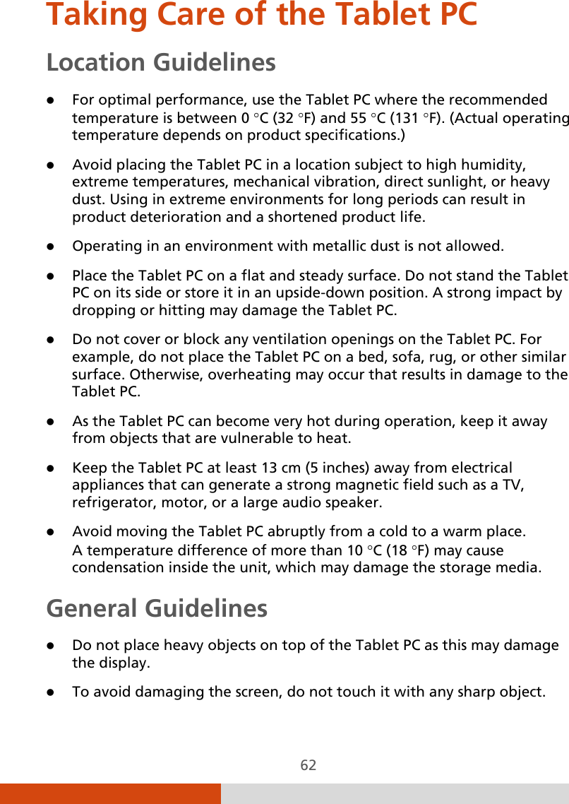  62 Taking Care of the Tablet PC Location Guidelines  For optimal performance, use the Tablet PC where the recommended temperature is between 0 °C (32 °F) and 55 °C (131 °F). (Actual operating temperature depends on product specifications.)  Avoid placing the Tablet PC in a location subject to high humidity, extreme temperatures, mechanical vibration, direct sunlight, or heavy dust. Using in extreme environments for long periods can result in product deterioration and a shortened product life.  Operating in an environment with metallic dust is not allowed.  Place the Tablet PC on a flat and steady surface. Do not stand the Tablet PC on its side or store it in an upside-down position. A strong impact by dropping or hitting may damage the Tablet PC.  Do not cover or block any ventilation openings on the Tablet PC. For example, do not place the Tablet PC on a bed, sofa, rug, or other similar surface. Otherwise, overheating may occur that results in damage to the Tablet PC.  As the Tablet PC can become very hot during operation, keep it away from objects that are vulnerable to heat.  Keep the Tablet PC at least 13 cm (5 inches) away from electrical appliances that can generate a strong magnetic field such as a TV, refrigerator, motor, or a large audio speaker.  Avoid moving the Tablet PC abruptly from a cold to a warm place.  A temperature difference of more than 10 °C (18 °F) may cause condensation inside the unit, which may damage the storage media. General Guidelines  Do not place heavy objects on top of the Tablet PC as this may damage the display.  To avoid damaging the screen, do not touch it with any sharp object. 