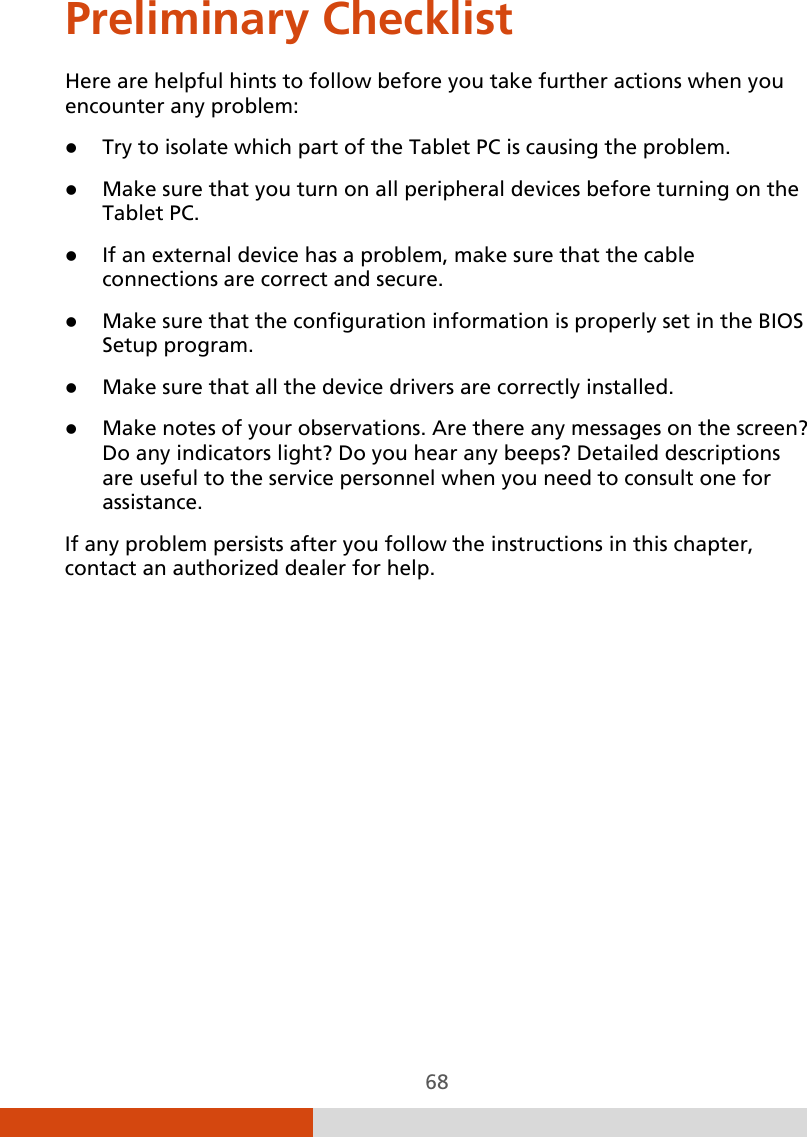  68 Preliminary Checklist Here are helpful hints to follow before you take further actions when you encounter any problem:  Try to isolate which part of the Tablet PC is causing the problem.  Make sure that you turn on all peripheral devices before turning on the Tablet PC.  If an external device has a problem, make sure that the cable connections are correct and secure.  Make sure that the configuration information is properly set in the BIOS Setup program.  Make sure that all the device drivers are correctly installed.  Make notes of your observations. Are there any messages on the screen? Do any indicators light? Do you hear any beeps? Detailed descriptions are useful to the service personnel when you need to consult one for assistance. If any problem persists after you follow the instructions in this chapter, contact an authorized dealer for help. 