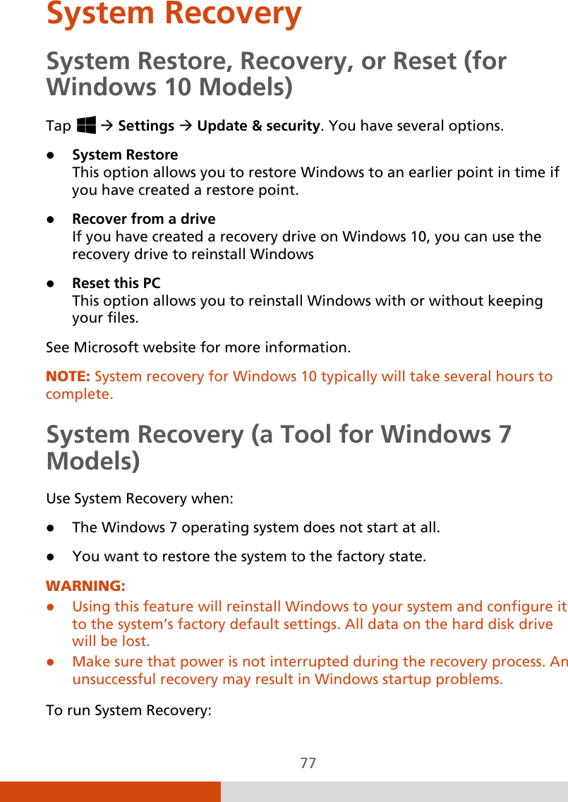  77 System Recovery System Restore, Recovery, or Reset (for Windows 10 Models) Tap    Settings  Update &amp; security. You have several options.   System Restore This option allows you to restore Windows to an earlier point in time if you have created a restore point.  Recover from a drive If you have created a recovery drive on Windows 10, you can use the recovery drive to reinstall Windows  Reset this PC  This option allows you to reinstall Windows with or without keeping your files. See Microsoft website for more information. NOTE: System recovery for Windows 10 typically will take several hours to complete. System Recovery (a Tool for Windows 7 Models) Use System Recovery when:  The Windows 7 operating system does not start at all.  You want to restore the system to the factory state. WARNING:  Using this feature will reinstall Windows to your system and configure it to the system’s factory default settings. All data on the hard disk drive will be lost.  Make sure that power is not interrupted during the recovery process. An unsuccessful recovery may result in Windows startup problems.  To run System Recovery: 