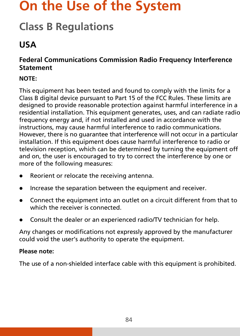  84 On the Use of the System Class B Regulations USA Federal Communications Commission Radio Frequency Interference Statement NOTE: This equipment has been tested and found to comply with the limits for a Class B digital device pursuant to Part 15 of the FCC Rules. These limits are designed to provide reasonable protection against harmful interference in a residential installation. This equipment generates, uses, and can radiate radio frequency energy and, if not installed and used in accordance with the instructions, may cause harmful interference to radio communications. However, there is no guarantee that interference will not occur in a particular installation. If this equipment does cause harmful interference to radio or television reception, which can be determined by turning the equipment off and on, the user is encouraged to try to correct the interference by one or more of the following measures:  Reorient or relocate the receiving antenna.  Increase the separation between the equipment and receiver.  Connect the equipment into an outlet on a circuit different from that to which the receiver is connected.  Consult the dealer or an experienced radio/TV technician for help. Any changes or modifications not expressly approved by the manufacturer could void the user’s authority to operate the equipment. Please note: The use of a non-shielded interface cable with this equipment is prohibited. 