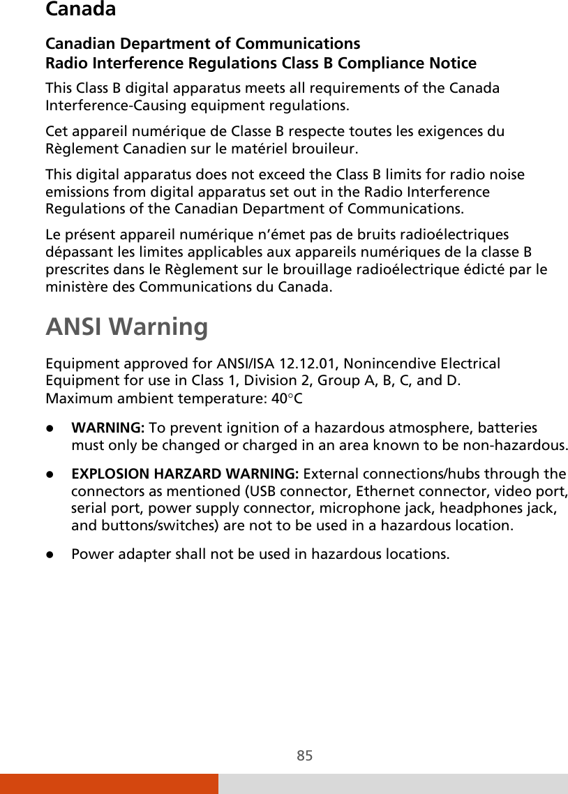  85 Canada Canadian Department of Communications Radio Interference Regulations Class B Compliance Notice This Class B digital apparatus meets all requirements of the Canada Interference-Causing equipment regulations. Cet appareil numérique de Classe B respecte toutes les exigences du Règlement Canadien sur le matériel brouileur. This digital apparatus does not exceed the Class B limits for radio noise emissions from digital apparatus set out in the Radio Interference Regulations of the Canadian Department of Communications. Le présent appareil numérique n’émet pas de bruits radioélectriques dépassant les limites applicables aux appareils numériques de la classe B prescrites dans le Règlement sur le brouillage radioélectrique édicté par le ministère des Communications du Canada. ANSI Warning Equipment approved for ANSI/ISA 12.12.01, Nonincendive Electrical Equipment for use in Class 1, Division 2, Group A, B, C, and D. Maximum ambient temperature: 40°C  WARNING: To prevent ignition of a hazardous atmosphere, batteries must only be changed or charged in an area known to be non-hazardous.  EXPLOSION HARZARD WARNING: External connections/hubs through the connectors as mentioned (USB connector, Ethernet connector, video port, serial port, power supply connector, microphone jack, headphones jack, and buttons/switches) are not to be used in a hazardous location.  Power adapter shall not be used in hazardous locations.   