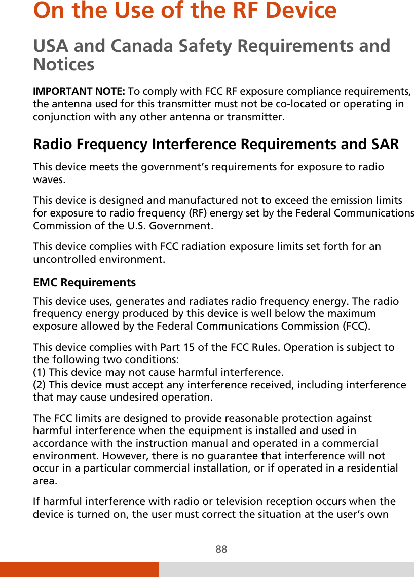  88 On the Use of the RF Device USA and Canada Safety Requirements and Notices IMPORTANT NOTE: To comply with FCC RF exposure compliance requirements, the antenna used for this transmitter must not be co-located or operating in conjunction with any other antenna or transmitter. Radio Frequency Interference Requirements and SAR This device meets the government’s requirements for exposure to radio waves. This device is designed and manufactured not to exceed the emission limits for exposure to radio frequency (RF) energy set by the Federal Communications Commission of the U.S. Government. This device complies with FCC radiation exposure limits set forth for an uncontrolled environment. EMC Requirements This device uses, generates and radiates radio frequency energy. The radio frequency energy produced by this device is well below the maximum exposure allowed by the Federal Communications Commission (FCC). This device complies with Part 15 of the FCC Rules. Operation is subject to the following two conditions: (1) This device may not cause harmful interference. (2) This device must accept any interference received, including interference that may cause undesired operation. The FCC limits are designed to provide reasonable protection against harmful interference when the equipment is installed and used in accordance with the instruction manual and operated in a commercial environment. However, there is no guarantee that interference will not occur in a particular commercial installation, or if operated in a residential area. If harmful interference with radio or television reception occurs when the device is turned on, the user must correct the situation at the user’s own 