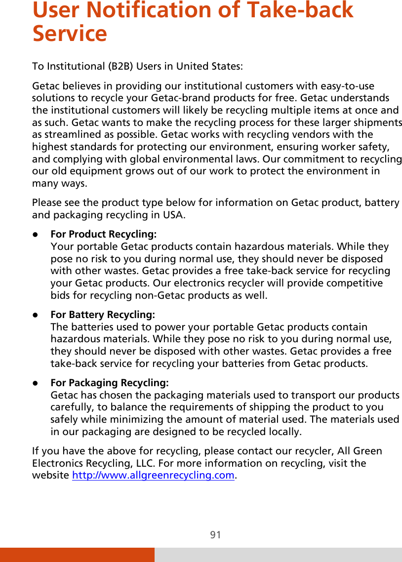  91 User Notification of Take-back Service To Institutional (B2B) Users in United States: Getac believes in providing our institutional customers with easy-to-use solutions to recycle your Getac-brand products for free. Getac understands the institutional customers will likely be recycling multiple items at once and as such. Getac wants to make the recycling process for these larger shipments as streamlined as possible. Getac works with recycling vendors with the highest standards for protecting our environment, ensuring worker safety, and complying with global environmental laws. Our commitment to recycling our old equipment grows out of our work to protect the environment in many ways. Please see the product type below for information on Getac product, battery and packaging recycling in USA.  For Product Recycling: Your portable Getac products contain hazardous materials. While they pose no risk to you during normal use, they should never be disposed with other wastes. Getac provides a free take-back service for recycling your Getac products. Our electronics recycler will provide competitive bids for recycling non-Getac products as well.  For Battery Recycling: The batteries used to power your portable Getac products contain hazardous materials. While they pose no risk to you during normal use, they should never be disposed with other wastes. Getac provides a free take-back service for recycling your batteries from Getac products.  For Packaging Recycling: Getac has chosen the packaging materials used to transport our products carefully, to balance the requirements of shipping the product to you safely while minimizing the amount of material used. The materials used in our packaging are designed to be recycled locally. If you have the above for recycling, please contact our recycler, All Green Electronics Recycling, LLC. For more information on recycling, visit the website http://www.allgreenrecycling.com. 