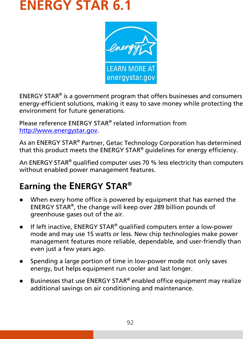  92 ENERGY STAR 6.1  ENERGY STAR® is a government program that offers businesses and consumers energy-efficient solutions, making it easy to save money while protecting the environment for future generations. Please reference ENERGY STAR® related information from http://www.energystar.gov. As an ENERGY STAR® Partner, Getac Technology Corporation has determined that this product meets the ENERGY STAR® guidelines for energy efficiency. An ENERGY STAR® qualified computer uses 70 % less electricity than computers without enabled power management features. Earning the ENERGY STAR®  When every home office is powered by equipment that has earned the ENERGY STAR®, the change will keep over 289 billion pounds of greenhouse gases out of the air.  If left inactive, ENERGY STAR® qualified computers enter a low-power mode and may use 15 watts or less. New chip technologies make power management features more reliable, dependable, and user-friendly than even just a few years ago.  Spending a large portion of time in low-power mode not only saves energy, but helps equipment run cooler and last longer.  Businesses that use ENERGY STAR® enabled office equipment may realize additional savings on air conditioning and maintenance. 