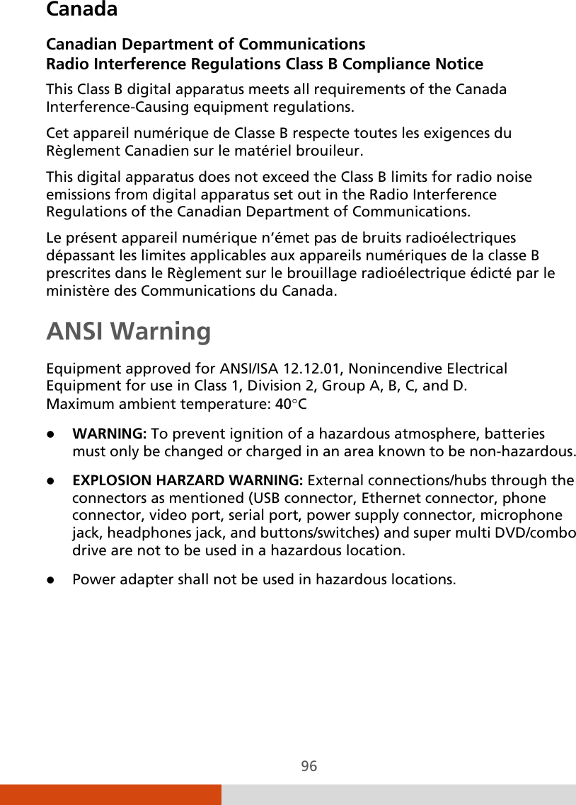  96 Canada Canadian Department of Communications Radio Interference Regulations Class B Compliance Notice This Class B digital apparatus meets all requirements of the Canada Interference-Causing equipment regulations. Cet appareil numérique de Classe B respecte toutes les exigences du Règlement Canadien sur le matériel brouileur. This digital apparatus does not exceed the Class B limits for radio noise emissions from digital apparatus set out in the Radio Interference Regulations of the Canadian Department of Communications. Le présent appareil numérique n’émet pas de bruits radioélectriques dépassant les limites applicables aux appareils numériques de la classe B prescrites dans le Règlement sur le brouillage radioélectrique édicté par le ministère des Communications du Canada. ANSI Warning Equipment approved for ANSI/ISA 12.12.01, Nonincendive Electrical Equipment for use in Class 1, Division 2, Group A, B, C, and D. Maximum ambient temperature: 40°C  WARNING: To prevent ignition of a hazardous atmosphere, batteries must only be changed or charged in an area known to be non-hazardous.  EXPLOSION HARZARD WARNING: External connections/hubs through the connectors as mentioned (USB connector, Ethernet connector, phone connector, video port, serial port, power supply connector, microphone jack, headphones jack, and buttons/switches) and super multi DVD/combo drive are not to be used in a hazardous location.  Power adapter shall not be used in hazardous locations.   