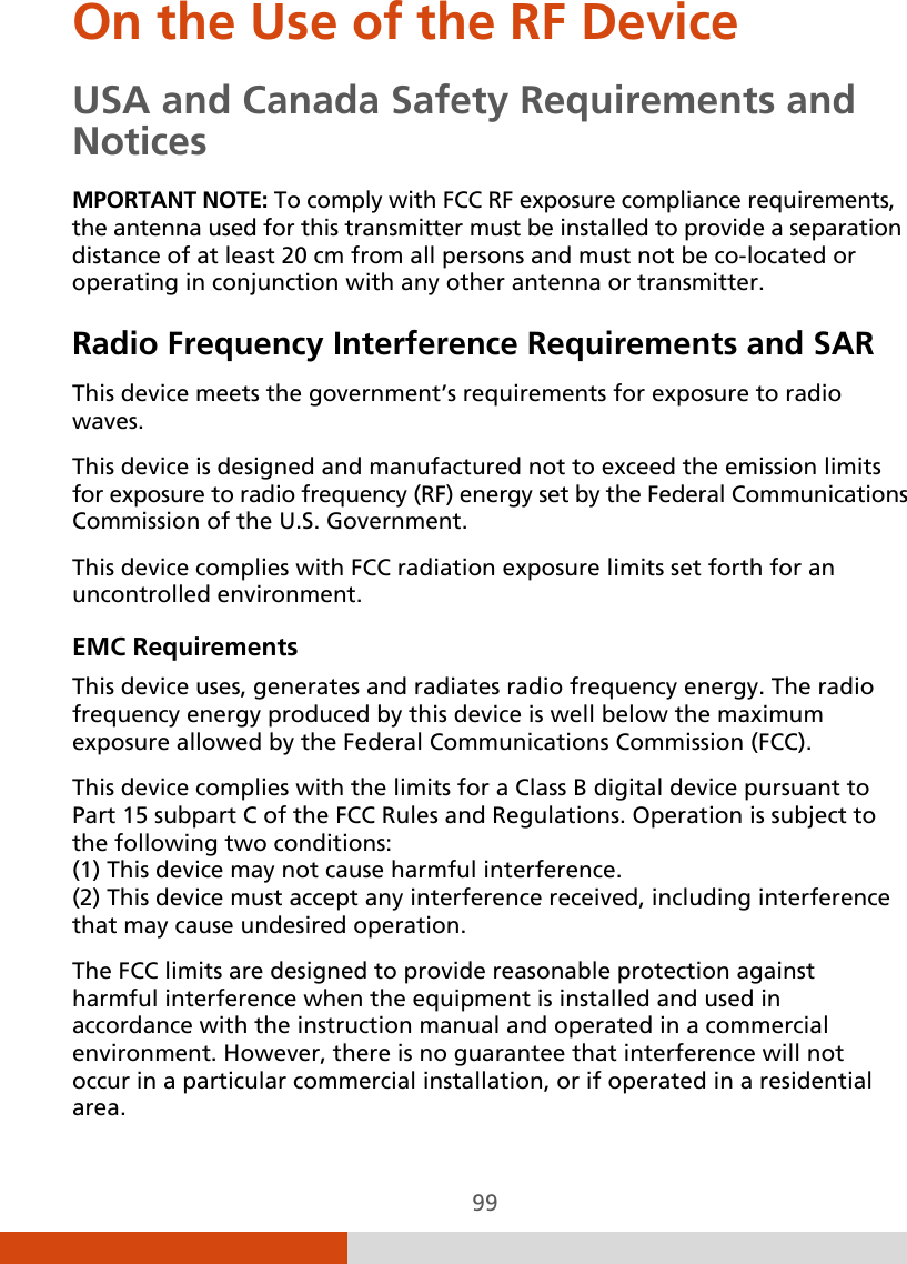  99 On the Use of the RF Device USA and Canada Safety Requirements and Notices MPORTANT NOTE: To comply with FCC RF exposure compliance requirements, the antenna used for this transmitter must be installed to provide a separation distance of at least 20 cm from all persons and must not be co-located or operating in conjunction with any other antenna or transmitter. Radio Frequency Interference Requirements and SAR This device meets the government’s requirements for exposure to radio waves. This device is designed and manufactured not to exceed the emission limits for exposure to radio frequency (RF) energy set by the Federal Communications Commission of the U.S. Government. This device complies with FCC radiation exposure limits set forth for an uncontrolled environment. EMC Requirements This device uses, generates and radiates radio frequency energy. The radio frequency energy produced by this device is well below the maximum exposure allowed by the Federal Communications Commission (FCC). This device complies with the limits for a Class B digital device pursuant to Part 15 subpart C of the FCC Rules and Regulations. Operation is subject to the following two conditions: (1) This device may not cause harmful interference. (2) This device must accept any interference received, including interference that may cause undesired operation. The FCC limits are designed to provide reasonable protection against harmful interference when the equipment is installed and used in accordance with the instruction manual and operated in a commercial environment. However, there is no guarantee that interference will not occur in a particular commercial installation, or if operated in a residential area. 